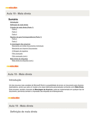 Aula 19 - Mala direta
Sumário
Introdução
Definição de mala direta
Criação de mala direta (Parte 1)
Parte 2
Parte 3
Parte 4
Opções da guia Correspondência (Parte 1)
Parte 2
Parte 3
A mesclagem dos arquivos
Mesclando em Editar Documentos Individuais
Mesclando em Imprimir Documentos
A filtragem de registros
Filtro avançado
Filtro avançado (cont.)
Mala direta de etiquetas
Mala direta de etiquetas (cont.)

Aula 19 - Mala direta
Introdução
Um dos recursos mais versáteis de Microsoft Word é a possibilidade de enviar um documento para diversos
destinatários, sendo que cada um recebe uma cópia totalmente personalizada conhecida como Mala Direta.
Este processo, também chamado de Mesclagem de Arquivos, pode ser implementado em qualquer tipo de
documento, permitindo também a impressão das etiquetas de endereçamento.

Aula 19 - Mala direta
Definição de mala direta

 