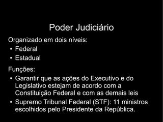 Poder Judiciário 
Organizado em dois níveis: 
● Federal 
● Estadual 
Funções: 
● Garantir que as ações do Executivo e do 
Legislativo estejam de acordo com a 
Constituição Federal e com as demais leis 
● Supremo Tribunal Federal (STF): 11 ministros 
escolhidos pelo Presidente da República. 
