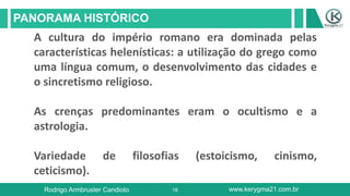 18
PANORAMA HISTÓRICO
Rodrigo Armbruster Candioto www.kerygma21.com.br
A cultura do império romano era dominada pelas
características helenísticas: a utilização do grego como
uma língua comum, o desenvolvimento das cidades e
o sincretismo religioso.
As crenças predominantes eram o ocultismo e a
astrologia.
Variedade de filosofias (estoicismo, cinismo,
ceticismo).
 