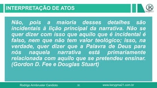 30
INTERPRETAÇÃO DE ATOS
Não, pois a maioria desses detalhes são
incidentais à lição principal da narrativa. Não se
quer dizer com isso que aquilo que é incidental é
falso, nem que não tem valor teológico; isso, na
verdade, quer dizer que a Palavra de Deus para
nós naquela narrativa está primariamente
relacionada com aquilo que se pretendeu ensinar.
(Gordon D. Fee e Douglas Stuart)
Rodrigo Armbruster Candioto www.kerygma21.com.br
 
