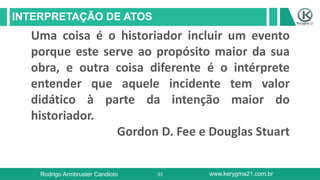 33
INTERPRETAÇÃO DE ATOS
Rodrigo Armbruster Candioto www.kerygma21.com.br
Uma coisa é o historiador incluir um evento
porque este serve ao propósito maior da sua
obra, e outra coisa diferente é o intérprete
entender que aquele incidente tem valor
didático à parte da intenção maior do
historiador.
Gordon D. Fee e Douglas Stuart
 