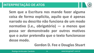 35
INTERPRETAÇÃO DE ATOS
Rodrigo Armbruster Candioto www.kerygma21.com.br
Sem que a Escritura nos mande fazer alguma
coisa de forma explícita, aquilo que é apenas
narrado ou descrito não funciona de um modo
normativo (i.e., obrigatório) — a menos que
possa ser demonstrado por outros motivos
que o autor pretendia que o texto funcionasse
desse modo.
Gordon D. Fee e Douglas Stuart
 
