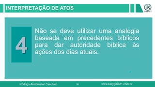36
INTERPRETAÇÃO DE ATOS
4
Não se deve utilizar uma analogia
baseada em precedentes bíblicos
para dar autoridade bíblica às
ações dos dias atuais.
Rodrigo Armbruster Candioto www.kerygma21.com.br
 