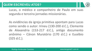 4
QUEM ESCREVEU ATOS?
Rodrigo Armbruster Candioto www.kerygma21.com.br
Lucas, o médico e companheiro de Paulo em suas
segunda e terceira jornadas missionárias.
As evidências da igreja primitiva apontam para Lucas
como sendo o autor: Irineu (130-200 d.C.), Clemente
de Alexandria (153-217 d.C.), antigo documento
anônimo – Cânon Muratório (170 d.C.) e Eusébio
(325 d.C.).
 