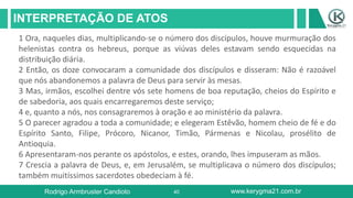 40
INTERPRETAÇÃO DE ATOS
Rodrigo Armbruster Candioto www.kerygma21.com.br
1 Ora, naqueles dias, multiplicando-se o número dos discípulos, houve murmuração dos
helenistas contra os hebreus, porque as viúvas deles estavam sendo esquecidas na
distribuição diária.
2 Então, os doze convocaram a comunidade dos discípulos e disseram: Não é razoável
que nós abandonemos a palavra de Deus para servir às mesas.
3 Mas, irmãos, escolhei dentre vós sete homens de boa reputação, cheios do Espírito e
de sabedoria, aos quais encarregaremos deste serviço;
4 e, quanto a nós, nos consagraremos à oração e ao ministério da palavra.
5 O parecer agradou a toda a comunidade; e elegeram Estêvão, homem cheio de fé e do
Espírito Santo, Filipe, Prócoro, Nicanor, Timão, Pármenas e Nicolau, prosélito de
Antioquia.
6 Apresentaram-nos perante os apóstolos, e estes, orando, lhes impuseram as mãos.
7 Crescia a palavra de Deus, e, em Jerusalém, se multiplicava o número dos discípulos;
também muitíssimos sacerdotes obedeciam à fé.
 
