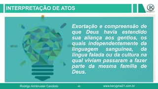 49
INTERPRETAÇÃO DE ATOS
Exortação e compreensão de
que Deus havia estendido
sua aliança aos gentios, os
quais independentemente da
linguagem sanguínea, da
língua falada ou da cultura na
qual viviam passaram a fazer
parte da mesma família de
Deus.
Rodrigo Armbruster Candioto www.kerygma21.com.br
 