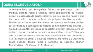 5
QUEM ESCREVEU ATOS?
Rodrigo Armbruster Candioto www.kerygma21.com.br
O terceiro livro dos Evangelhos foi escrito por Lucas. Lucas, o
médico, quando Paulo o chamou como companheiro de viagem,
depois da ascensão de Cristo, escreveu em seu próprio nome o que
lhe tinha sido contado, embora ele próprio não tivesse visto o
Senhor em carne e osso. Ele anotou os eventos conforme podiam
ser verificados e começou sua história com o nascimento de João ...
Além disso, os Atos de todos os apóstolos estavam incluídos em um
só livro. Lucas os enviou por escrito ao excelentíssimo Teófilo, por
que os diversos eventos aconteceram quando ele estava presente, e
isto fica claro ao omitir a devoção impulsiva de Pedro e a viagem de
Paulo quando deixou Roma a caminho da Espanha. (Cânon
Muratoriano – 2º século – L. A. Muratori)
 