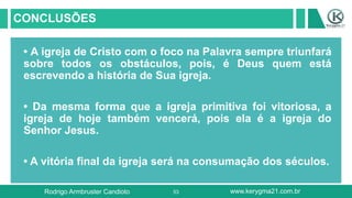 53
CONCLUSÕES
• A igreja de Cristo com o foco na Palavra sempre triunfará
sobre todos os obstáculos, pois, é Deus quem está
escrevendo a história de Sua igreja.
• Da mesma forma que a igreja primitiva foi vitoriosa, a
igreja de hoje também vencerá, pois ela é a igreja do
Senhor Jesus.
• A vitória final da igreja será na consumação dos séculos.
Rodrigo Armbruster Candioto www.kerygma21.com.br
 