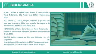 55
BIBLIOGRAFIA📖
ELWELL, Walter A, YARBROUGH, Robert W. Descobrindo o
Novo Testamento. São Paulo: Casa Editora Presbiteriana,
2002.
FEE, Gordon D., STUART, Douglas. Entendes o que lês?: um
guia para entender a Bíblia com o auxílio da exegese e da
hermenêutica. São Paulo: Vida Nova, 2011.
HENDRIKSEN, William. Comentário do Novo Testamento –
Exposição de Atos dos Apóstolos. São Paulo: Editora Cultura
Cristã, 2003.
SANTOS, Jailson. Exegese de Atos dos Apóstolos - 6. 1-7.
Disponível em:
http://jailsonipb.blogspot.com.br/2011/10/exegese-de-atos-
dos-apostolos-6-1-7.html. Acesso em 09 de jul. de 2017.
Rodrigo Armbruster Candioto www.kerygma21.com.br
 