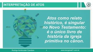 9
INTERPRETAÇÃO DE ATOS
Atos como relato
histórico, é singular
no Novo Testamento:
é o único livro de
história da igreja
primitiva no cânon.
Rodrigo Armbruster Candioto www.kerygma21.com.br
 