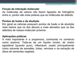 Forças de interação molecularAs moléculas de cetona não fazem ligações de hidrogênio entre si, porém são mais polares que as moléculas de aldeído.Pontos de fusão e de ebuliçãoEm geral as cetonas possuem pontos de fusão e de ebulição mais baixos que os dos álcoois e mais elevados que os dos aldeídos de massa molecular próxima.Aplicações práticasA mais importante é a propanona, conhecida no comércio como acetona. Trata-se de um líquido incolor, de cheiro agradável (quando puro), inflamável, usado principalmente como solvente de esmaltes, tintas, vernizes e na extração de óleos de sementes vegetais.