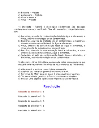 b) bactéria – Protista
c) protozoário – Protista
d) vírus – Monera
e) vírus – Protista
4) (Fuvest) – Cólera e meningite epidêmicas são doenças
relativamente comuns no Brasil. Elas são causadas, respectivamente,
por:
a) bactérias, através de contaminação fetal de água e alimentos, e
vírus, através da inalação de ar contaminado.
b) Bactérias através da inalação de ar contaminado, e bactérias,
através da contaminação fecal de água e alimentos.
c) Vírus, através de contaminação fecal de água e alimentos, e
vírus através da inalação de ar contaminado.
d) Bactéria, através da contaminação fecal e alimentos, e vírus
através da contaminação fecal, água e alimentos.
e) Bactérias, através da contaminação fecal, água e alimentos, e
bactérias, através de inalação de ar contaminado.
5) (Fuvest) – Uma dificuldade enfrentada pelos pesquisadores que
buscam uma vacina contra o vírus da AIDS deve-se ao fato de ele:
a) não possuir a enzima transcriptase reservada.
b) Alternar seu material genético entre DNA e RNA.
c) Ser vírus de RNAr, para os quais é impossível fazer vacinas.
d) Ter seu material genético sofrendo constantes mutações.
e) Possuir uma cápsula lipídica que impede a ação da vacina.
Resolução
Resposta do exercício 1: E
Resposta do exercício 2: D
Resposta do exercício 3: A
Resposta do exercício 4: E
Resposta do exercício 5: D
 