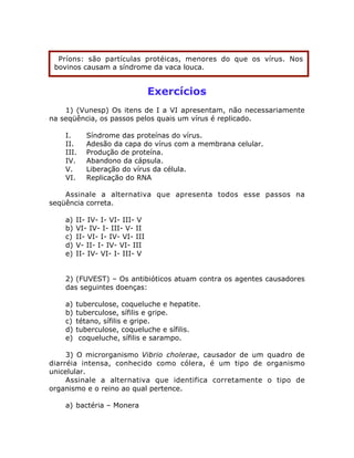 Exercícios
1) (Vunesp) Os itens de I a VI apresentam, não necessariamente
na seqüência, os passos pelos quais um vírus é replicado.
I. Síndrome das proteínas do vírus.
II. Adesão da capa do vírus com a membrana celular.
III. Produção de proteína.
IV. Abandono da cápsula.
V. Liberação do vírus da célula.
VI. Replicação do RNA
Assinale a alternativa que apresenta todos esse passos na
seqüência correta.
a) II- IV- I- VI- III- V
b) VI- IV- I- III- V- II
c) II- VI- I- IV- VI- III
d) V- II- I- IV- VI- III
e) II- IV- VI- I- III- V
2) (FUVEST) – Os antibióticos atuam contra os agentes causadores
das seguintes doenças:
a) tuberculose, coqueluche e hepatite.
b) tuberculose, sífilis e gripe.
c) tétano, sífilis e gripe.
d) tuberculose, coqueluche e sífilis.
e) coqueluche, sífilis e sarampo.
3) O microrganismo Vibrio cholerae, causador de um quadro de
diarréia intensa, conhecido como cólera, é um tipo de organismo
unicelular.
Assinale a alternativa que identifica corretamente o tipo de
organismo e o reino ao qual pertence.
a) bactéria – Monera
Príons: são partículas protéicas, menores do que os vírus. Nos
bovinos causam a síndrome da vaca louca.
 