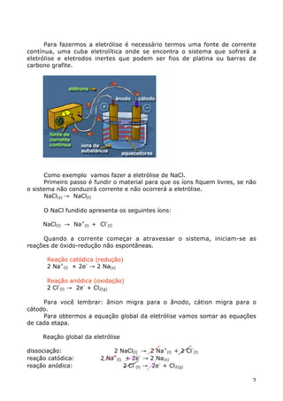 Para fazermos a eletrólise é necessário termos uma fonte de corrente
contínua, uma cuba eletrolítica onde se encontra o sistema que sofrerá a
eletrólise e eletrodos inertes que podem ser fios de platina ou barras de
carbono grafite.




      Como exemplo vamos fazer a eletrólise de NaCl.
      Primeiro passo é fundir o material para que os íons fiquem livres, se não
o sistema não conduzirá corrente e não ocorrerá a eletrólise.
      NaCl(s) Æ NaCl(l)

     O NaCl fundido apresenta os seguintes íons:

     NaCl(l) Æ Na+(l) + Cl-(l)

     Quando a corrente começar a atravessar o sistema, iniciam-se as
reações de óxido-redução não espontâneas.

      Reação catódica (redução)
      2 Na+(l) + 2e- Æ 2 Na(s)

      Reação anódica (oxidação)
      2 Cl-(l) Æ 2e- + Cl2(g)

     Para você lembrar: ânion migra para o ânodo, cátion migra para o
cátodo.
     Para obtermos a equação global da eletrólise vamos somar as equações
de cada etapa.

     Reação global da eletrólise

dissociação:                 2 NaCl(l) Æ 2 Na+(l) + 2 Cl-(l)
reação catódica:         2 Na+(l) + 2e- Æ 2 Na(s)
reação anódica:                  2 Cl-(l) Æ 2e- + Cl2(g)

                                                                             2
 