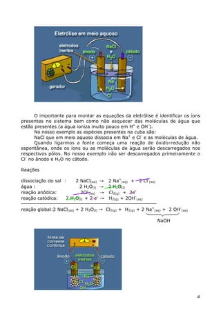 O importante para montar as equações da eletrólise é identificar os íons
presentes no sistema bem como não esquecer das moléculas de água que
estão presentes (a água ioniza muito pouco em H+ e OH-).
      No nosso exemplo as espécies presentes na cuba são:
      NaCl que em meio aquoso dissocia em Na+ e Cl- e as moléculas de água.
      Quando ligarmos a fonte começa uma reação de óxido-redução não
espontânea, onde os íons ou as moléculas de água serão descarregados nos
respectivos pólos. No nosso exemplo irão ser descarregados primeiramente o
Cl- no ânodo e H2O no cátodo.

Reações

dissociação do sal :    2 NaCl(aq) Æ 2 Na+(aq) + 2 Cl-(aq)
água :                    2 H2O(l) Æ 2 H2O(l)
reação anódica:           2Cl-(aq) Æ Cl2(g) + 2e-
reação catódica:    2 H2O(l) + 2 e- Æ H2(g) + 2OH-(aq)

reação global:2 NaCl(aq) + 2 H2O(l) Æ Cl2(g) + H2(g) + 2 Na+(aq) + 2 OH-(aq)

                                                              NaOH




                                                                               4
 