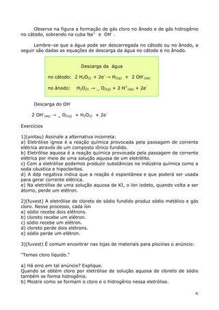 Observe na figura a formação de gás cloro no ânodo e de gás hidrogênio
no cátodo, sobrando na cuba Na+ e OH- .

      Lembre–se que a água pode ser descarregada no cátodo ou no ânodo, a
seguir são dadas as equações de descarga da água no cátodo e no ânodo.


                           Descarga da água

             no cátodo: 2 H2O(l) + 2e- Æ H2(g) + 2 OH-(aq)

             no ânodo:   H2O(l) Æ _ O2(g) + 2 H+(aq) + 2e-


     Descarga do OH-

    2 OH-(aq) Æ _ O2(g) + H2O(l) + 2e-

Exercícios

1)(unitau) Assinale a alternativa incorreta:
a) Eletrólise ígnea é a reação química provocada pela passagem de corrente
elétrica através de um composto iônico fundido.
b) Eletrólise aquosa é a reação química provocada pela passagem de corrente
elétrica por meio de uma solução aquosa de um eletrólito.
c) Com a eletrólise podemos produzir substâncias na indústria química como a
soda cáustica e hipocloritos.
d) A ddp negativa indica que a reação é espontânea e que poderá ser usada
para gerar corrente elétrica.
e) Na eletrólise de uma solução aquosa de KI, o íon iodeto, quando volta a ser
átomo, perde um elétron.

2)(fuvest) A eletrólise de cloreto de sódio fundido produz sódio metálico e gás
cloro. Nesse processo, cada íon
a) sódio recebe dois elétrons.
b) cloreto recebe um elétron.
c) sódio recebe um elétron.
d) cloreto perde dois elétrons.
e) sódio perde um elétron.

3)(fuvest) É comum encontrar nas lojas de materiais para piscinas o anúncio:

"Temos cloro líquido."

a) Há erro em tal anúncio? Explique.
Quando se obtém cloro por eletrólise de solução aquosa de cloreto de sódio
também se forma hidrogênio.
b) Mostre como se formam o cloro e o hidrogênio nessa eletrólise.

                                                                               5
 