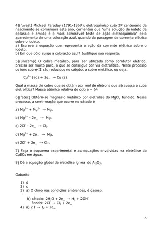 4)(fuvest) Michael Faraday (1791-1867), eletroquímico cujo 2º centenário de
nascimento se comemora este ano, comentou que "uma solução de iodeto de
potássio e amido é o mais admirável teste de ação eletroquímica" pelo
aparecimento de uma coloração azul, quando da passagem de corrente elétrica
sobre o iodeto.
a) Escreva a equação que representa a ação da corrente elétrica sobre o
iodeto.
b) Em que pólo surge a coloração azul? Justifique sua resposta.

5)(unicamp) O cobre metálico, para ser utilizado como condutor elétrico,
precisa ser muito puro, o que se consegue por via eletrolítica. Neste processo
os íons cobre-II são reduzidos no cátodo, a cobre metálico, ou seja,

    Cu2+ (aq) + 2e_ Æ Cu (s)

Qual a massa de cobre que se obtém por mol de elétrons que atravessa a cuba
eletrolítica? Massa atômica relativa do cobre = 64

6)(fatec) Obtém-se magnésio metálico por eletrólise do MgCl‚ fundido. Nesse
processo, a semi-reação que ocorre no cátodo é

a) Mg2+ + Mg2- Æ Mg.

b) Mg2+ - 2e_ Æ Mg.

c) 2Cl- - 2e_ Æ Cl2.

d) Mg2+ + 2e_ Æ Mg.

e) 2Cl- + 2e_ Æ Cl2.

7) Faça o esquema experimental e as equações envolvidas na eletrólise do
CuSO4 em água.

8) Dê a equação global da eletrólise ígnea do Al2O3.


Gabarito

  1) d
  2) c
  3) a) O cloro nas condições ambientes, é gasoso.

      b) cátodo: 2H2O + 2e_ Æ H2 + 2OH-
         ânodo: 2Cl- Æ Cl2 + 2e_
  4) a) 2 I- Æ I2 + 2e_


                                                                            6
 