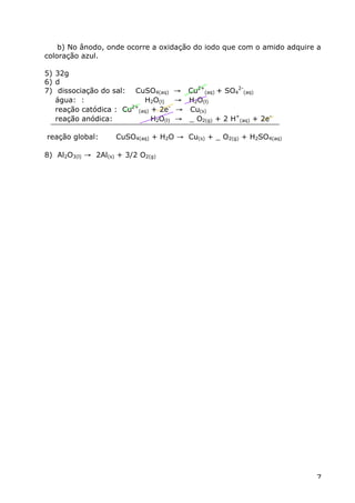 b) No ânodo, onde ocorre a oxidação do iodo que com o amido adquire a
coloração azul.

5) 32g
6) d
7) dissociação do sal: CuSO4(aq)      Æ Cu2+(aq) + SO42-(aq)
   água: :                H2O(l)      Æ H2O(l)
   reação catódica : Cu (aq) + 2e-
                       2+
                                      Æ Cu(s)
   reação anódica:           H2O(l)   Æ _ O2(g) + 2 H+(aq) + 2e-

reação global:      CuSO4(aq) + H2O Æ Cu(s) + _ O2(g) + H2SO4(aq)

8) Al2O3(l) Æ 2Al(s) + 3/2 O2(g)




                                                                       7
 