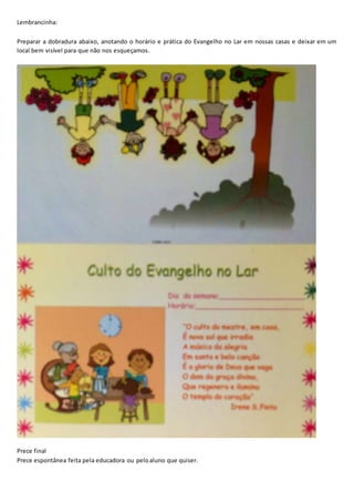 Lembrancinha:
Preparar a dobradura abaixo, anotando o horário e prática do Evangelho no Lar em nossas casas e deixar em um
local bem visível para que não nos esqueçamos.
Prece final
Prece espontânea feita pela educadora ou peloaluno que quiser.
 