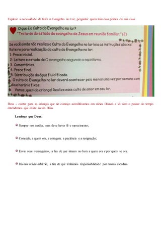 Explicar a necessidade de fazer o Evangelho no Lar, perguntar quem tem essa prática em sua casa.
Deus - contar para as crianças que no começo acreditávamos em vários Deuses e só com o passar do tempo
entendemos que existe só um Deus
Lembrar que Deus:
Sempre nos auxilia, mas deve haver fé e merecimento;
Concede, a quem ora, a coragem, a paciência e a resignação;
Envia seus mensageiros, a fim de que intuam no bem a quem ora e por quem se ora.
Dá-nos o livre-arbítrio, a fim de que tenhamos responsabilidade por nossas escolhas.
 