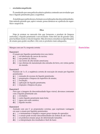 -   revelador em película                                                          A U L A

    É constituído por uma película adesiva plástica contendo um revelador que
traz o líquido penetrante para a superfície.                                       19
     À medida que a película seca, formam-se as indicações das descontinuidades.
Este método permite que, após o ensaio, possa destacar-se a película da super-
fície e arquivá-la.


                                     Dica

    Hoje já existem no mercado kits que fornecem o produto de limpeza
(solvente), o líquido penetrante e um revelador. Estes kits são de grande valia,
pois facilitam muito a vida do inspetor. Mas devemos consultar as especificações
de ensaio para poder escolher o kit com os produtos mais adequados.


Marque com um X a resposta correta:                                                Exercícios
Exercício 1
   O ensaio por líquidos penetrantes teve seu início:
   a) ( ) na fabricação de cascos de navios;
   b) ( ) nas pontes da África;
   c) ( ) nas torres de alta tensão americana;
   d) ( ) nas oficinas de manutenção das estradas de ferro, em várias partes
            do mundo.

Exercício 2
   Numere de 1 a 5, a seqüência correta de execução do ensaio por líquidos
   penetrantes
   a) ( ) remoção do excesso de líquido penetrante;
   b) ( ) preparação e limpeza da superfície de ensaio;
   c) ( ) revelação;
   d) ( ) aplicação do líquido penetrante;
   e) ( ) inspeção e limpeza da peça.

Exercício 3
   Para que a imagem da descontinuidade fique visível, devemos contrastar
   com o líquido penetrante um:
   a) ( ) revelador;
   b) ( ) outro líquido penetrante mais forte;
   c) ( ) água com soda caústica;
   d) ( ) líquido incolor.

Exercício 4
   Assinale com um C as proposições corretas, que exprimam vantagens
   em usar o ensaio por líquidos penetrantes:
   a) ( ) o treinamento é simples e requer pouco tempo do operador;
   b) ( ) o ensaio pode revelar descontinuidades da ordem de até 1 mm;
   c) ( ) só podemos ensaiar peças de determinado tamanho;
   d) ( ) a interpretação dos resultados é fácil de fazer.
 