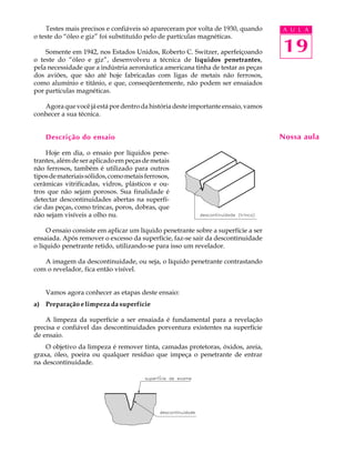 Testes mais precisos e confiáveis só apareceram por volta de 1930, quando      A U L A
o teste do “óleo e giz” foi substituído pelo de partículas magnéticas.

    Somente em 1942, nos Estados Unidos, Roberto C. Switzer, aperfeiçoando         19
o teste do “óleo e giz”, desenvolveu a técnica de líquidos penetrantes,
pela necessidade que a indústria aeronáutica americana tinha de testar as peças
dos aviões, que são até hoje fabricadas com ligas de metais não ferrosos,
como alumínio e titânio, e que, conseqüentemente, não podem ser ensaiados
por partículas magnéticas.

   Agora que você já está por dentro da história deste importante ensaio, vamos
conhecer a sua técnica.


    Descrição do ensaio                                                            Nossa aula

     Hoje em dia, o ensaio por líquidos pene-
trantes, além de ser aplicado em peças de metais
não ferrosos, também é utilizado para outros
tipos de materiais sólidos, como metais ferrosos,
cerâmicas vitrificadas, vidros, plásticos e ou-
tros que não sejam porosos. Sua finalidade é
detectar descontinuidades abertas na superfí-
cie das peças, como trincas, poros, dobras, que
não sejam visíveis a olho nu.

     O ensaio consiste em aplicar um líquido penetrante sobre a superfície a ser
ensaiada. Após remover o excesso da superfície, faz-se sair da descontinuidade
o líquido penetrante retido, utilizando-se para isso um revelador.

   A imagem da descontinuidade, ou seja, o líquido penetrante contrastando
com o revelador, fica então visível.


    Vamos agora conhecer as etapas deste ensaio:
a) Preparação e limpeza da superfície

    A limpeza da superfície a ser ensaiada é fundamental para a revelação
precisa e confiável das descontinuidades porventura existentes na superfície
de ensaio.
    O objetivo da limpeza é remover tinta, camadas protetoras, óxidos, areia,
graxa, óleo, poeira ou qualquer resíduo que impeça o penetrante de entrar
na descontinuidade.
 