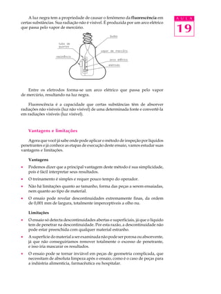 A luz negra tem a propriedade de causar o fenômeno da fluorescência em          A U L A
certas substâncias. Sua radiação não é visível. É produzida por um arco elétrico
que passa pelo vapor de mercúrio.
                                                                                    19



    Entre os eletrodos forma-se um arco elétrico que passa pelo vapor
de mercúrio, resultando na luz negra.

    Fluorescência é a capacidade que certas substâncias têm de absorver
radiações não visíveis (luz não visível) de uma determinada fonte e convertê-la
em radiações visíveis (luz visível).



    Vantagens e limitações

   Agora que você já sabe onde pode aplicar o método de inspeção por líquidos
penetrantes e já conhece as etapas de execução deste ensaio, vamos estudar suas
vantagens e limitações.

    Vantagens
·   Podemos dizer que a principal vantagem deste método é sua simplicidade,
    pois é fácil interpretar seus resultados.
·   O treinamento é simples e requer pouco tempo do operador.
·   Não há limitações quanto ao tamanho, forma das peças a serem ensaiadas,
    nem quanto ao tipo de material.
·   O ensaio pode revelar descontinuidades extremamente finas, da ordem
    de 0,001 mm de largura, totalmente imperceptíveis a olho nu.

    Limitações
·   O ensaio só detecta descontinuidades abertas e superficiais, já que o líquido
    tem de penetrar na descontinuidade. Por esta razão, a descontinuidade não
    pode estar preenchida com qualquer material estranho.
·   A superfície do material a ser examinada não pode ser porosa ou absorvente,
    já que não conseguiríamos remover totalmente o excesso de penetrante,
    e isso iria mascarar os resultados.
·   O ensaio pode se tornar inviável em peças de geometria complicada, que
    necessitam de absoluta limpeza após o ensaio, como é o caso de peças para
    a indústria alimentícia, farmacêutica ou hospitalar.
 