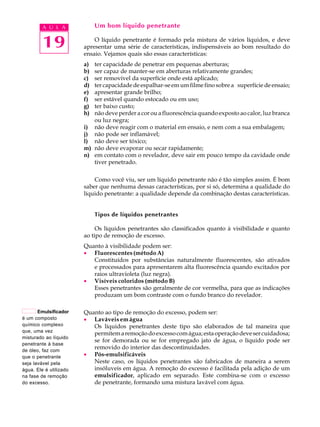 A U L A             Um bom líquido penetrante


         19                 O líquido penetrante é formado pela mistura de vários líquidos, e deve
                        apresentar uma série de características, indispensáveis ao bom resultado do
                        ensaio. Vejamos quais são essas características:
                        a) ter capacidade de penetrar em pequenas aberturas;
                        b) ser capaz de manter-se em aberturas relativamente grandes;
                        c) ser removível da superfície onde está aplicado;
                        d) ter capacidade de espalhar-se em um filme fino sobre a superfície de ensaio;
                        e) apresentar grande brilho;
                        f) ser estável quando estocado ou em uso;
                        g) ter baixo custo;
                        h) não deve perder a cor ou a fluorescência quando exposto ao calor, luz branca
                           ou luz negra;
                        i) não deve reagir com o material em ensaio, e nem com a sua embalagem;
                        j) não pode ser inflamável;
                        l) não deve ser tóxico;
                        m) não deve evaporar ou secar rapidamente;
                        n) em contato com o revelador, deve sair em pouco tempo da cavidade onde
                           tiver penetrado.

                            Como você viu, ser um líquido penetrante não é tão simples assim. É bom
                        saber que nenhuma dessas características, por si só, determina a qualidade do
                        líquido penetrante: a qualidade depende da combinação destas características.


                             Tipos de líquidos penetrantes

                             Os líquidos penetrantes são classificados quanto à visibilidade e quanto
                        ao tipo de remoção de excesso.
                        Quanto à visibilidade podem ser:
                        · Fluorescentes (método A)
                           Constituídos por substâncias naturalmente fluorescentes, são ativados
                           e processados para apresentarem alta fluorescência quando excitados por
                           raios ultravioleta (luz negra).
                        · Visíveis coloridos (método B)
                           Esses penetrantes são geralmente de cor vermelha, para que as indicações
                           produzam um bom contraste com o fundo branco do revelador.

       Emulsificador    Quanto ao tipo de remoção do excesso, podem ser:
é um composto           · Laváveis em água
químico complexo           Os líquidos penetrantes deste tipo são elaborados de tal maneira que
que, uma vez
                           permitem a remoção do excesso com água; esta operação deve ser cuidadosa;
misturado ao líquido
                           se for demorada ou se for empregado jato de água, o líquido pode ser
penetrante à base
de óleo, faz com
                           removido do interior das descontinuidades.
que o penetrante        · Pós-emulsificáveis
seja lavável pela          Neste caso, os líquidos penetrantes são fabricados de maneira a serem
água. Ele é utilizado      insóluveis em água. A remoção do excesso é facilitada pela adição de um
na fase de remoção         emulsificador, aplicado em separado. Este combina-se com o excesso
do excesso.                de penetrante, formando uma mistura lavável com água.
 