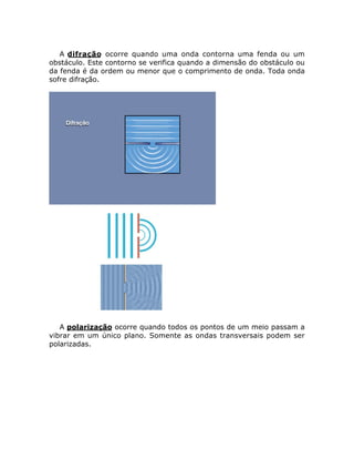 A difração ocorre quando uma onda contorna uma fenda ou um
obstáculo. Este contorno se verifica quando a dimensão do obstáculo ou
da fenda é da ordem ou menor que o comprimento de onda. Toda onda
sofre difração.

A polarização ocorre quando todos os pontos de um meio passam a
vibrar em um único plano. Somente as ondas transversais podem ser
polarizadas.

 