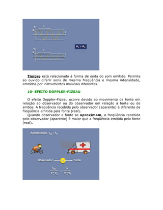 Timbre está relacionado à forma de onda do som emitido. Permite
ao ouvido diferir sons de mesma freqüência e mesma intensidade,
emitidos por instrumentos musicais diferentes.
10- EFEITO DOPPLER-FIZEAU
O efeito Doppler-Fizeau ocorre devido ao movimento da fonte em
relação ao observador ou do observador em relação à fonte ou de
ambos. A freqüência recebida pelo observador (aparente) é diferente da
freqüência emitida pela fonte (real).
Quando observador e fonte se aproximam, a freqüência recebida
pelo observador (aparente) é maior que a freqüência emitida pela fonte
(real).

 