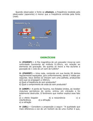 Quando observador e fonte se afastam, a freqüência recebida pelo
observador (aparente) é menor que a freqüência emitida pela fonte
(real).

EXERCÍCIOS
1- (FUVEST) – A fita magnética de um gravador move-se com
velocidade constante de módulo 0,10m/s, em relação ao
elemento de gravação. De quanto se move a fita durante a
gravação de 1 ciclo de um som de 5,0kHz?
2- (FUVEST) – Uma roda, contendo em sua borda 20 dentes
regularmente espaçados, gira uniformemente, dando 5 voltas por
segundo. Seus dentes se chocam com uma palheta, produzindo
sons que se propagam a 340m/s.
a) Qual a freqüência do som produzido?
b) Qual o comprimento de onda do som produzido?
3- (UNIP) – A ponte de Tacoma, nos Estados Unidos, ao receber
impulsos periódicos do vento, entrou em vibração e foi
totalmente destruída. O fenômeno que melhor explica esse fato
é:
a) o efeito Doppler
b) a ressonância
c) a
interferência
d) a difração
e) a refração
4- (UEL) – Considere a proposição a seguir: “A qualidade que
mais diferencia a voz de um homem da de uma mulher é que,

 