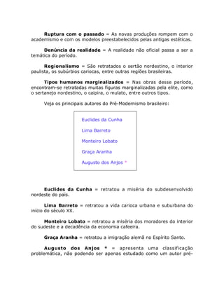 Ruptura com o passado = As novas produções rompem com o
academismo e com os modelos preestabelecidos pelas antigas estéticas.
Denúncia da realidade = A realidade não oficial passa a ser a
temática do período.
Regionalismo = São retratados o sertão nordestino, o interior
paulista, os subúrbios cariocas, entre outras regiões brasileiras.
Tipos humanos marginalizados = Nas obras desse período,
encontram-se retratadas muitas figuras marginalizadas pela elite, como
o sertanejo nordestino, o caipira, o mulato, entre outros tipos.
Veja os principais autores do Pré-Modernismo brasileiro:
• Euclides da Cunha
• Lima Barreto
• Monteiro Lobato
• Graça Aranha
• Augusto dos Anjos *
Euclides da Cunha = retratou a miséria do subdesenvolvido
nordeste do país.
Lima Barreto = retratou a vida carioca urbana e suburbana do
início do século XX.
Monteiro Lobato = retratou a miséria dos moradores do interior
do sudeste e a decadência da economia cafeeira.
Graça Aranha = retratou a imigração alemã no Espírito Santo.
Augusto dos Anjos * = apresenta uma classificação
problemática, não podendo ser apenas estudado como um autor pré-
 