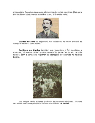 modernista. Sua obra apresenta elementos de várias estéticas. Mas para
fins didáticos costuma-se estudá-lo como pré-modernista.
Euclides da Cunha era engenheiro, mas se destacou no cenário brasileiro do
começo do século XX como escritor.
Euclides da Cunha também era jornalista e foi mandado a
Canudos, na Bahia como correspondente do jornal “O Estado de São
Paulo”, com a tarefa de registrar as operações do exército na revolta
baiana.
Essa imagem retrata a grande quantidade de prisioneiros refugiados. A Guerra
de Canudos será o tema principal de seu livro mais famoso: Os Sertões.
 