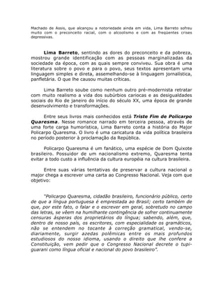 Machado de Assis, que alcançou a notoriedade ainda em vida, Lima Barreto sofreu
muito com o preconceito racial, com o alcoolismo e com as freqüentes crises
depressivas.
Lima Barreto, sentindo as dores do preconceito e da pobreza,
mostrou grande identificação com as pessoas marginalizadas da
sociedade da época, com as quais sempre conviveu. Sua obra é uma
literatura sobre o povo e para o povo, seus textos apresentam uma
linguagem simples e direta, assemelhando-se à linguagem jornalística,
panfletária. O que lhe causou muitas críticas.
Lima Barreto soube como nenhum outro pré-modernista retratar
com muito realismo a vida dos subúrbios cariocas e as desigualdades
sociais do Rio de janeiro do início do século XX, uma época de grande
desenvolvimento e transformações.
Entre seus livros mais conhecidos está Triste Fim de Policarpo
Quaresma. Nesse romance narrado em terceira pessoa, através de
uma forte carga humorística, Lima Barreto conta a história do Major
Policarpo Quaresma. O livro é uma caricatura da vida política brasileira
no período posterior à proclamação da República.
Policarpo Quaresma é um fanático, uma espécie de Dom Quixote
brasileiro. Possuidor de um nacionalismo extremo, Quaresma tenta
evitar a todo custo a influência da cultura européia na cultura brasileira.
Entre suas várias tentativas de preservar a cultura nacional o
major chega a escrever uma carta ao Congresso Nacional. Veja com que
objetivo:
“Policarpo Quaresma, cidadão brasileiro, funcionário público, certo
de que a língua portuguesa é emprestada ao Brasil; certo também de
que, por este fato, o falar e o escrever em geral, sobretudo no campo
das letras, se vêem na humilhante contingência de sofrer continuamente
censuras ásperas dos proprietários do língua; sabendo, além, que,
dentro de nosso país, os escritores, com especialidade os gramáticos,
não se entendem no tocante à correção gramatical, vendo-se,
diariamente, surgir azedas polêmicas entre os mais profundos
estudiosos do nosso idioma, usando o direito que lhe confere a
Constituição, vem pedir que o Congresso Nacional decrete o tupi-
guarani como língua oficial e nacional do povo brasileiro”.
 
