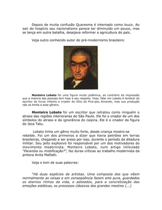 Depois de muita confusão Quaresma é internado como louco. Ao
sair do hospício seu nacionalismo parece ter diminuído um pouco, mas
se lança em outra batalha, desejava reformar a agricultura do país.
Veja outro conhecido autor do pré-modernismo brasileiro:
Monteiro Lobato foi uma figura muito polêmica, ao contrário da impressão
que a maioria das pessoas tem hoje a seu respeito. Hoje, falar em Lobato é lembrar do
escritor de livros infantis e criador do Sítio do Pica-pau Amarelo, mas sua produção
não se limita a esse gênero.
Monteiro Lobato foi um escritor que retratou como ninguém o
atraso das regiões interioranas de São Paulo. Ele foi o criador de um dos
símbolos do atraso e da ignorância do caipira. Ele é o criador da figura
do Jeca Tatu.
Lobato tinha um gênio muito forte, desde criança mostro-se
rebelde. Foi um dos primeiros a dizer que havia petróleo em terras
brasileiras, chegando a ser preso por isso, durante o período da ditadura
militar. Seu jeito explosivo foi responsável por um dos motivadores do
movimento modernista. Monteiro Lobato, num artigo intitulado
“Paranóia ou mistificação?”, faz duras críticas ao trabalho modernista da
pintora Anita Malfatti.
Veja o tom de suas palavras:
“Há duas espécies de artistas. Uma composta dos que vêem
normalmente as coisas e em conseqüência fazem arte pura, guardados
os eternos ritmos da vida, e adotados, para a concretização das
emoções estéticas, os processos clássicos dos grandes mestres (...)
 