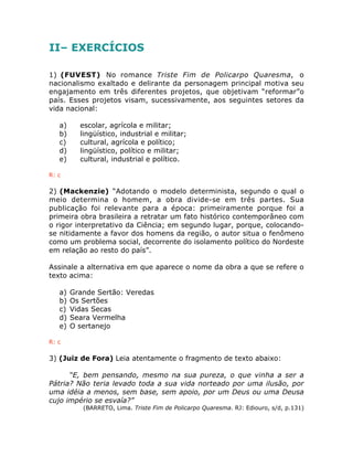 II– EXERCÍCIOS
1) (FUVEST) No romance Triste Fim de Policarpo Quaresma, o
nacionalismo exaltado e delirante da personagem principal motiva seu
engajamento em três diferentes projetos, que objetivam “reformar”o
país. Esses projetos visam, sucessivamente, aos seguintes setores da
vida nacional:
a) escolar, agrícola e militar;
b) lingüístico, industrial e militar;
c) cultural, agrícola e político;
d) lingüístico, político e militar;
e) cultural, industrial e político.
R: c
2) (Mackenzie) “Adotando o modelo determinista, segundo o qual o
meio determina o homem, a obra divide-se em três partes. Sua
publicação foi relevante para a época: primeiramente porque foi a
primeira obra brasileira a retratar um fato histórico contemporâneo com
o rigor interpretativo da Ciência; em segundo lugar, porque, colocando-
se nitidamente a favor dos homens da região, o autor situa o fenômeno
como um problema social, decorrente do isolamento político do Nordeste
em relação ao resto do país”.
Assinale a alternativa em que aparece o nome da obra a que se refere o
texto acima:
a) Grande Sertão: Veredas
b) Os Sertões
c) Vidas Secas
d) Seara Vermelha
e) O sertanejo
R: c
3) (Juiz de Fora) Leia atentamente o fragmento de texto abaixo:
“E, bem pensando, mesmo na sua pureza, o que vinha a ser a
Pátria? Não teria levado toda a sua vida norteado por uma ilusão, por
uma idéia a menos, sem base, sem apoio, por um Deus ou uma Deusa
cujo império se esvaía?”
(BARRETO, Lima. Triste Fim de Policarpo Quaresma. RJ: Ediouro, s/d, p.131)
 