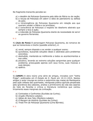 No fragmento transcrito percebe-se:
a) o desdém de Policarpo Quaresma pela idéia de Pátria ou de nação;
b) a recusa de Policarpo em aderir à idéia de patriotismo ou defesa
do país;
c) a intransigência de Policarpo Quaresma em relação aos que
queriam vender a Pátria e os princípios;
d) a consciência de Policarpo a respeito do idealismo abstrato que
sempre o leva à ação;
e) a indecisão de Policarpo Quaresma diante da necessidade de servir
ao governo florianista.
R: d
4) (Juiz de Fora) O personagem Policarpo Quaresma, do romance de
que se transcreveu o trecho (questão anterior), é:
a) venal, sempre disposto a se vender a qualquer aceno;
b) quixotesco, buscando soluções ideais e abstratas para problemas
concretos;
c) desiludido, mantendo-se indiferente a todos os acontecimentos a
sua volta;
d) psicótico, levando ao extremo soluções sangrentas para qualquer
problema; preocupado apenas com seus livros, suas músicas e
suas danças;
e) apático.
R: b
5) (UNIP) A obra reúne uma série de artigos, iniciados com “Velha
Praga”, publicados em O Estado de S. Paulo em 14-11-1914. Nestes
artigos o autor insurge-se contra o extermínio das matas da Mantiqueira
pela ação nefasta das queimadas, retrógrada prática agrícola perpetrada
pela ignorância dos caboclos, analisa o primitivismo da vida dos caipiras
do Vale do Paraíba e critica a literatura romântica que cantou
liricamente esses marginais da civilização.
a) Contrastes e Confrontos (Euclides da Cunha);
b) Urupês (Monteiro Lobato);
c) Idéias de Jeca Tatu (Monteiro Lobato);
d) À Margem da História (Euclides da Cunha);
e) Triste Fim de Policarpo Quaresma (Lima Barreto).
R: b
 