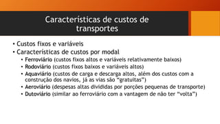 Características de custos de
transportes
• Custos fixos e variáveis
• Características de custos por modal
• Ferroviário (custos fixos altos e variáveis relativamente baixos)
• Rodoviário (custos fixos baixos e variáveis altos)
• Aquaviário (custos de carga e descarga altos, além dos custos com a
construção dos navios, já as vias são “gratuitas”)
• Aeroviário (despesas altas divididas por porções pequenas de transporte)
• Dutoviário (similar ao ferroviário com a vantagem de não ter “volta”)
 