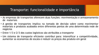 Transporte: funcionalidade e importância
• As empresas de transportes oferecem duas funções: movimentação e armazenamento
de materiais
• A gestão de transportes implica na tomada de decisão sobre como movimentar
materiais e produtos acabados entre diferentes pontos de uma determinada rede de
negócios
• Entre 1/3 e 2/3 dos custos logísticos são atribuídos a transporte
• Um sistema de transporte eficiente contribui para: intensificar a competitividade,
aumentar as economias de escala e reduzir os preços dos produto em geral
 