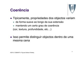 Coerência
Tipicamente, propriedades dos objectos variam
de forma suave ao longo da sua extensão
mantendo um certo grau de coerência
(cor, textura, profundidade, etc…)
©2010, CG&M/IST e Figuras Addison Wesley
(cor, textura, profundidade, etc…)
Isso permite distinguir objectos dentro de uma
mesma cena
11
 