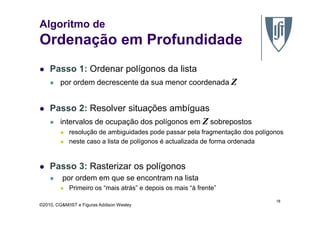 Algoritmo de
Ordenação em Profundidade
Passo 1: Ordenar polígonos da lista
por ordem decrescente da sua menor coordenada Z
Passo 2: Resolver situações ambíguas
©2010, CG&M/IST e Figuras Addison Wesley
Passo 2: Resolver situações ambíguas
intervalos de ocupação dos polígonos em Z sobrepostos
resolução de ambiguidades pode passar pela fragmentação dos polígonos
neste caso a lista de polígonos é actualizada de forma ordenada
Passo 3: Rasterizar os polígonos
por ordem em que se encontram na lista
Primeiro os “mais atrás” e depois os mais “à frente”
18
 