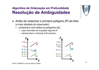 Algoritmo de Ordenação em Profundidade
Resolução de Ambiguidades
Antes de rasterizar o primeiro polígono (P) da lista
(o mais afastado do observador)
compará-lo com todos os polígonos (Qi)
cujos intervalos de ocupação segundo Z
sobreponham o intervalo Z do primeiro
©2010, CG&M/IST e Figuras Addison Wesley
19
 