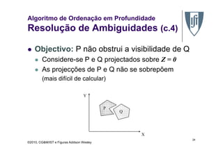 Algoritmo de Ordenação em Profundidade
Resolução de Ambiguidades (c.4)
Objectivo: P não obstrui a visibilidade de Q
Considere-se P e Q projectados sobre Z = 0
As projecções de P e Q não se sobrepõem
(mais difícil de calcular)
©2010, CG&M/IST e Figuras Addison Wesley
(mais difícil de calcular)
24
P
Q
X
Y
 