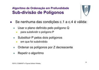 Algoritmo de Ordenação em Profundidade
Sub-divisão de Polígonos
Se nenhuma das condições c.1 a c.4 é válida:
Usar o plano definido pelo polígono Q
para subdividir o polígono P
©2010, CG&M/IST e Figuras Addison Wesley
Substituir P pelos dois polígonos
em que foi subdividido
Ordenar os polígonos por Z decrescente
Repetir o algoritmo
25
 