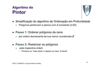 Algoritmo do
Pintor
Simplificação do algoritmo de Ordenação em Profundidade
Polígonos pertencem a planos com Z constante (2.5D)
Passo 1: Ordenar polígonos da cena
Z
©2010, CG&M/IST e Figuras Addison Wesley
por ordem decrescente da sua menor coordenada Z
Passo 2: Rasterizar os polígonos
pela respectiva ordem
Primeiro os “mais atrás” e depois os mais “à frente”
26
 