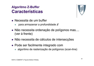 Algoritmo Z-Buffer
Características
Necessita de um buffer
para armazenar a profundidade Z
Não necessita ordenação de polígonos mas....
(ver à frente)
©2010, CG&M/IST e Figuras Addison Wesley
(ver à frente)
Não necessita de cálculos de intersecções
Pode ser facilmente integrado com
algoritmo de rasterização de polígonos (scan-line)
29
 
