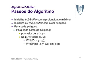 Algoritmo Z-Buffer
Passos do Algoritmo
Inicializa o Z-Buffer com a profundidade máxima
Inicializa o Frame-Buffer com a cor de fundo
Para cada polígono
Para cada ponto do polígono:
p = valor de z (x, y)
©2010, CG&M/IST e Figuras Addison Wesley
pz = valor de z (x, y)
Se pz < ReadZ (x, y):
WriteZ (x, y, pz);
WritePixel (x, y, Cor em(x,y))
31
 