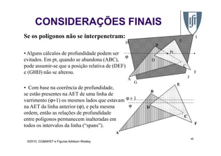 • Alguns cálculos de profundidade podem ser
evitados. Em pt, quando se abandona (ABC),
pode assumir-se que a posição relativa de (DEF)
e (GHIJ) não se alterou.
A
B
C
D
E
F
ϕ
Pt
H
I
J
Se os polígonos não se interpenetram:
CONSIDERAÇÕES FINAIS
©2010, CG&M/IST e Figuras Addison Wesley
45
G
A J
• Com base na coerência de profundidade,
se estão presentes na AET de uma linha de
varrimento (ϕ+1) os mesmos lados que estavam
na AET da linha anterior (ϕ), e pela mesma
ordem, então as relações de profundidade
entre polígonos permanecem inalteradas em
todos os intervalos da linha (“spans”).
A
B
C
D
E
F
ϕ
ϕ + 1
 