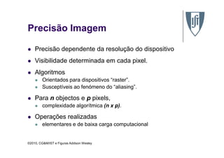 Precisão Imagem
Precisão dependente da resolução do dispositivo
Visibilidade determinada em cada pixel.
Algoritmos
Orientados para dispositivos “raster”.
©2010, CG&M/IST e Figuras Addison Wesley
Orientados para dispositivos “raster”.
Susceptíveis ao fenómeno do “aliasing”.
Para n objectos e p pixels,
complexidade algorítmica (n x p).
Operações realizadas
elementares e de baixa carga computacional
 
