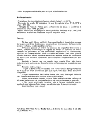 - Prova de propriedade dos bens pelo “de cujus”, quando necessário.
4 - Requerimentos
- Arrecadação dos bens listados do falecido pelo juiz (artigo 1.142, CPC).
- Nomeação de curador OU depositário no caso de urgência (artigo 1.143, CPC, e
artigo 1.819, CC).
- Intimação da Fazenda Pública para conhecimento da causa e assistência à
arrecadação (artigo 1.145, §2º, CPC)
- Após a arrecadação, a expedição de editais (de acordo com artigo 1.152, CPC) para
a habilitação de eventuais sucessores, no prazo estipulado em lei.
Exemplo:
Na data (data), faleceu o(a) Sr(a). (breve qualificação do de cujus) na comarca
de tal, por decorrência de (descrever brevemente as circunstâncias do falecimento),
como se verifica na certidão de óbito em anexo.
O falecido possuía um imóvel na localidade de (especificar brevemente o
imóvel), conforme documentação do registro de imóveis da comarca em anexo.
Também era proprietário de uma caminhonete (especificação da caminhonete),
registrada no DETRAN em seu nome (documento em anexo). Além disso, possuía
também uma serra elétrica de marca (especificar), como se verifica nos documentos
em anexo (fotos ou provas documentais que comprovem a propriedade do bem pelo
falecido).
Contudo, o falecido não era casado, nem possuía filhos. Não deixou
testamento, vivia sozinho e não deixou herdeiros conhecidos para a sucessão de seus
bens.
Por estes motivos, requer
- Sejam os bens acima arrecadados, bem como eventuais bens pertencentes
ao de cujus que forem encontrados, para que sejam postos sob a tutela de curador
competente;
- Seja o representante da Fazenda Pública, bem como este órgão, intimados
para, havendo a necessidade, assistir à arrecadação dos bens;
- Após a arrecadação de todos os bens, sejam publicados editais, na forma da
lei, para o conhecimento de eventuais herdeiros que queiram ingressar na sucessão;
- Não sendo encontrado herdeiros, seja a herança declarada jacente,
sujeitando-se a todos os efeitos legais e sob administração de curador nomeado.
(Valor de alçada para a causa)
Referência: TARTUCE, Flávio. Direito Civil, v. 6: Direito das sucessões. 6. ed. São
Paulo: Método, 2013.
 